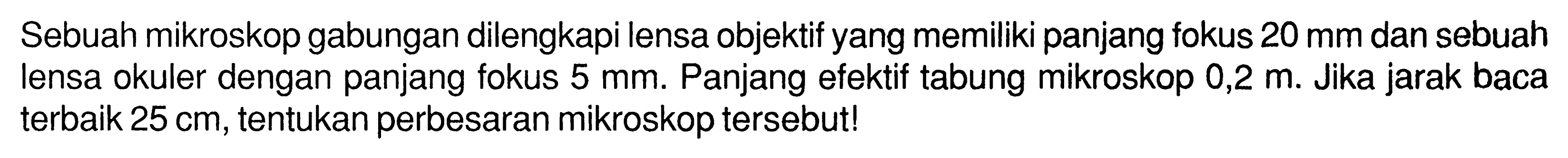 Sebuah mikroskop gabungan dilengkapi lensa objektif yang memiliki panjang fokus  20 mm  dan sebuah lensa okuler dengan panjang fokus  5 mm . Panjang efektif tabung mikroskop 0,2 m. Jika jarak baca terbaik  25 cm , tentukan perbesaran mikroskop tersebut!