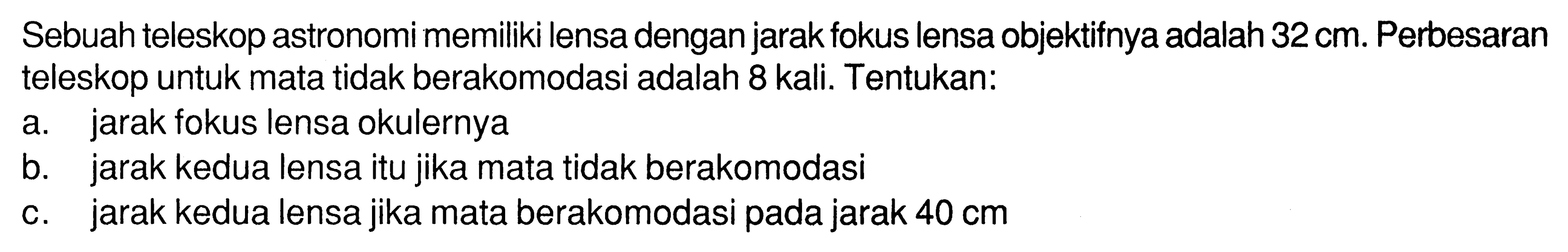 Sebuah teleskop astronomi memiliki lensa dengan jarak fokus lensa objektifnya adalah 32 cm. Perbesaran teleskop untuk mata tidak berakomodasi adalah 8 kali. Tentukan:a. jarak fokus lensa okulernyab. jarak kedua lensa itu jika mata tidak berakomodasic. jarak kedua lensa jika mata berakomodasi pada jarak 40 cm