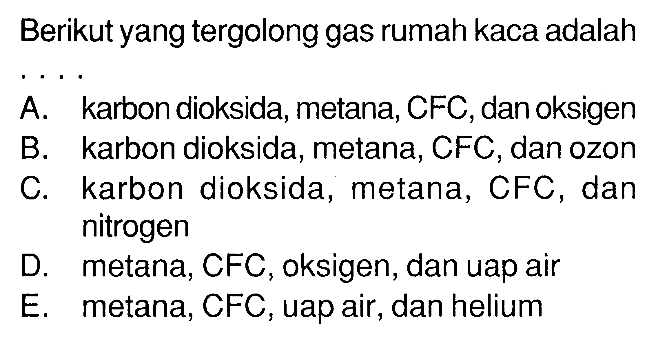 Berikut yang tergolong gas rumah kaca adalahA. karbon dioksida, metana, CFC, dan oksigenB. karbon dioksida, metana, CFC, dan ozonC. karbon dioksida, metana, CFC, dan nitrogenD. metana, CFC, oksigen, dan uap airE. metana, CFC, uap air, dan helium