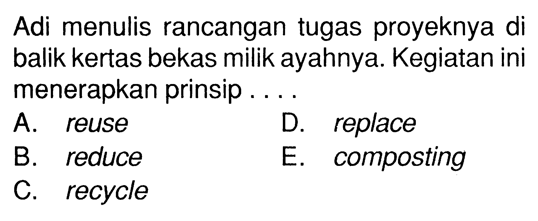 Adi menulis rancangan tugas proyeknya di balik kertas bekas milik ayahnya. Kegiatan ini menerapkan prinsip ... A. reuse B. reduce C. recycle D. replace E. composting