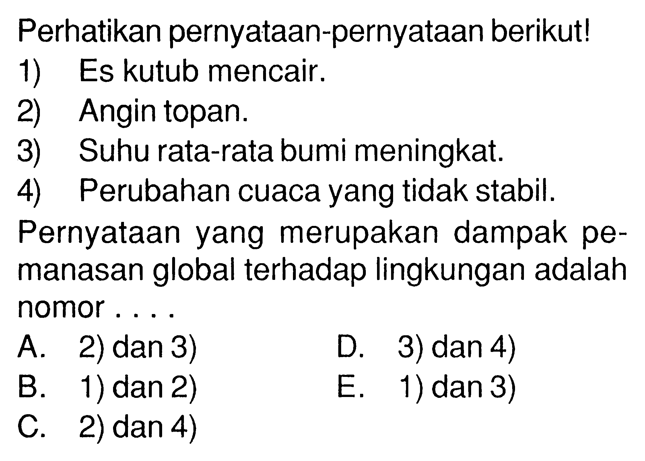 perhatikan pernyataan-pernyataan berikut!1) Es kutub mencair.2) Angin topan.3) Suhu rata-rata bumi meningkat.4) Perubahan cuaca yang tidak stabil.Pernyataan yang merupakan dampak pemanasan global terhadap lingkungan adalah nomor ....