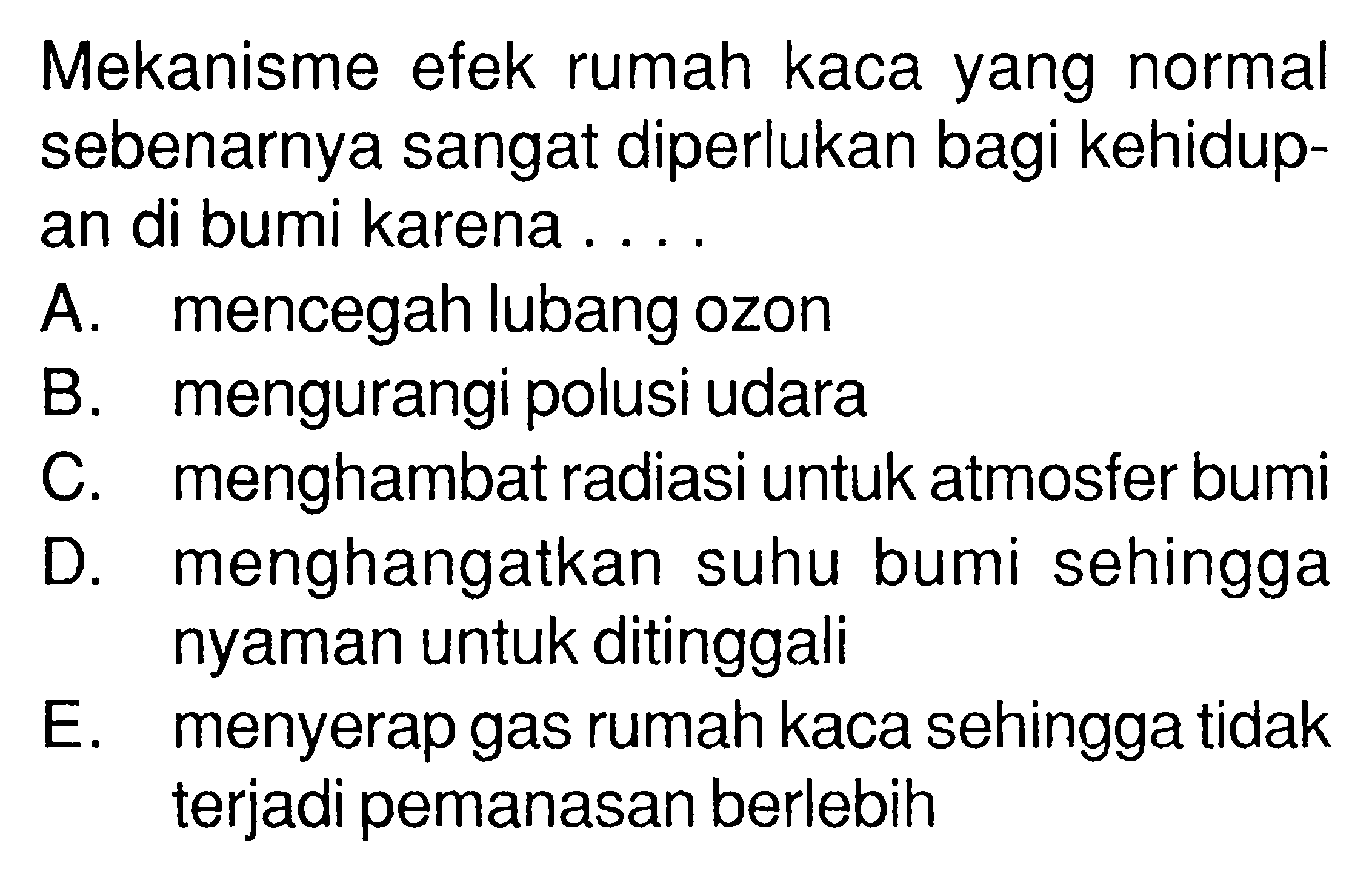 Mekanisme efek rumah kaca yang normal sebenarnya sangat diperlukan bagi kehidupan di bumi karena ....A. mencegah lubang ozonB. mengurangi polusi udaraC. menghambat radiasi untuk atmosfer bumiD. menghangatkan suhu bumi sehingga nyaman untuk ditinggaliE. menyerap gas rumah kaca sehingga tidak terjadi pemanasan berlebih