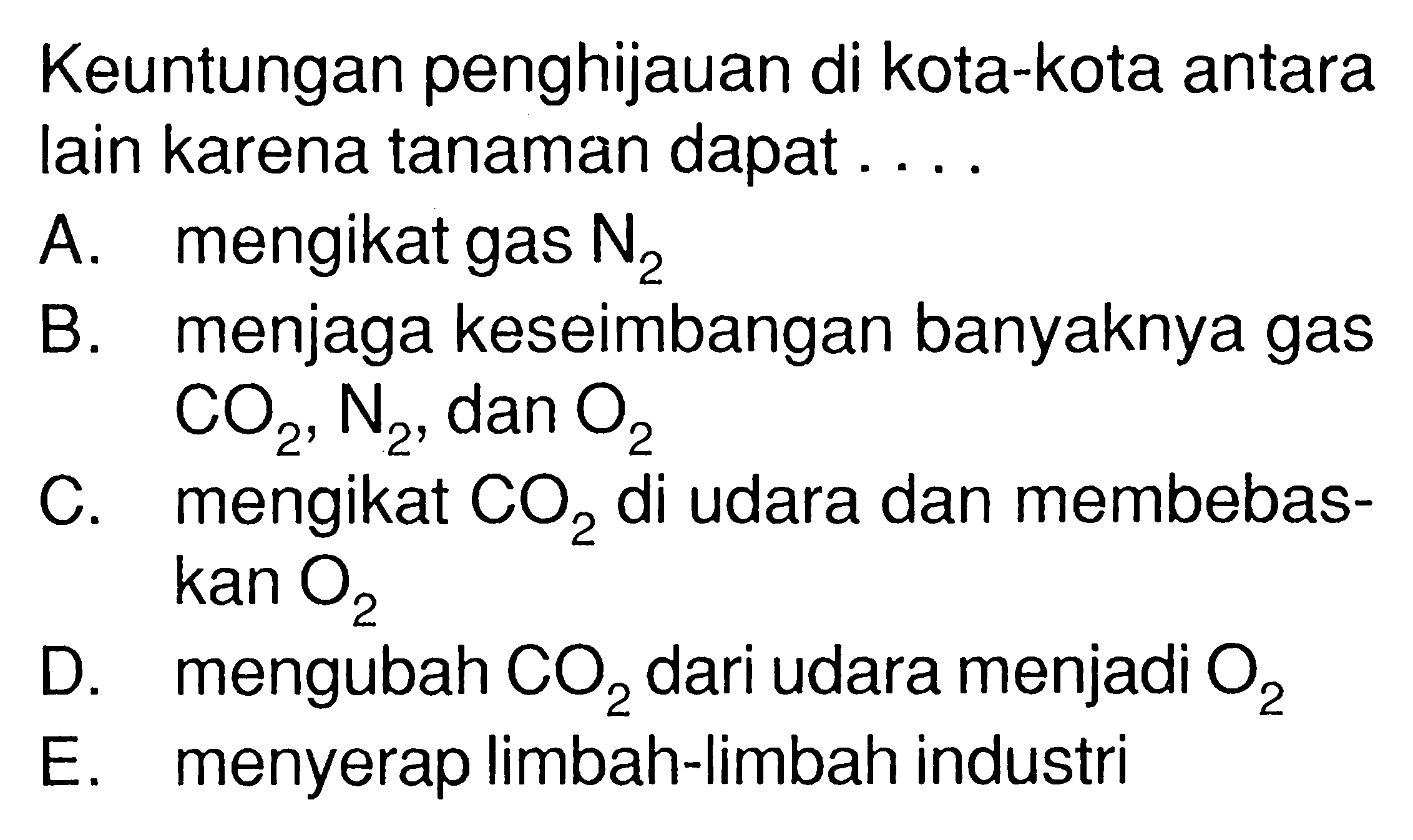 Keuntungan penghijauan di kota-kota antara lain karena tanaman dapat ....A. mengikat gas N2 B. menjaga keseimbangan banyaknya gas CO2, N2, dan O2 C. mengikat CO2 di udara dan membebaskan O2 D. mengubah CO2 dari udara menjadi O2 E. menyerap limbah-limbah industri