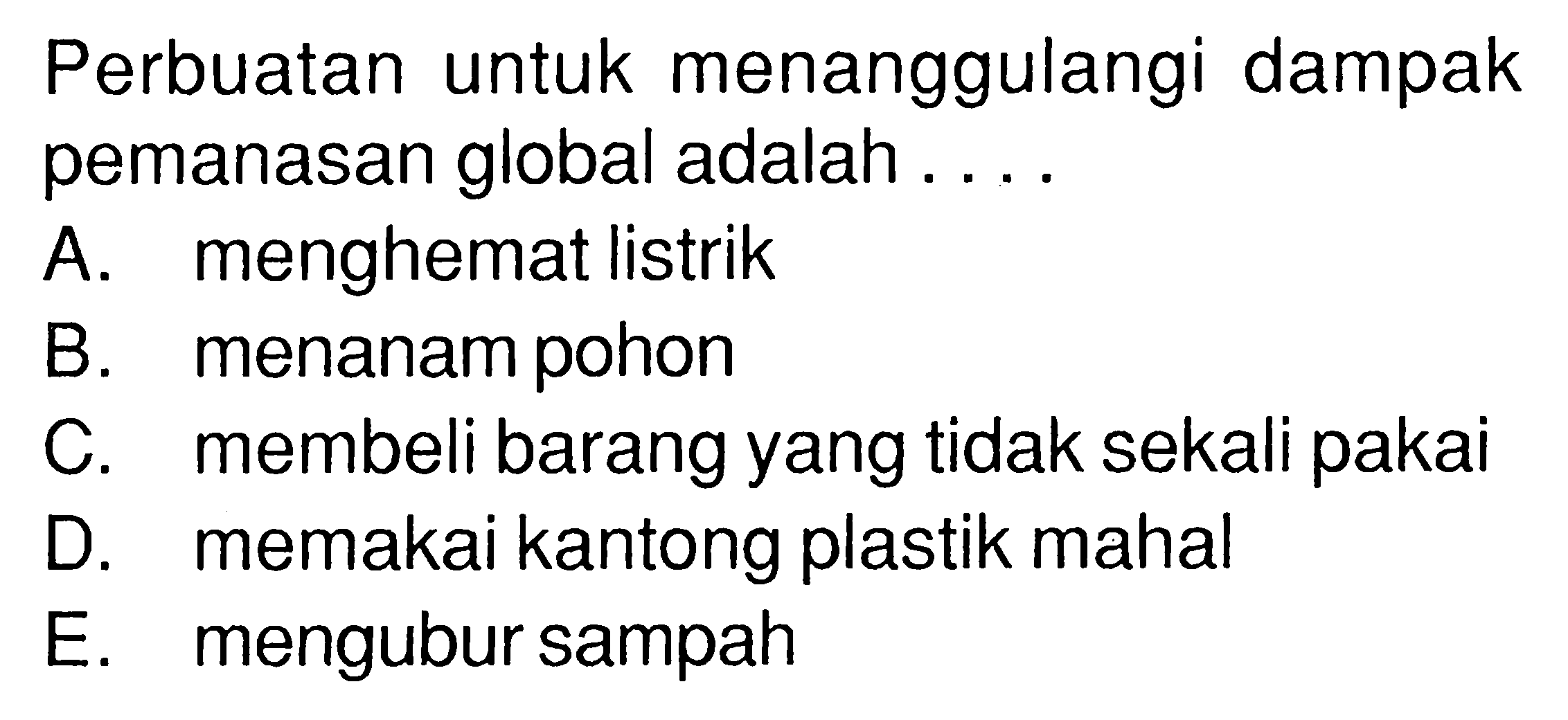 Perbuatan untuk menanggulangi dampak pemanasan global adalah .... A. menghemat listrik B. menanam pohon C. membeli barang yang tidak sekali pakai D. memakai kantong plastik mahal E. mengubur sampah 