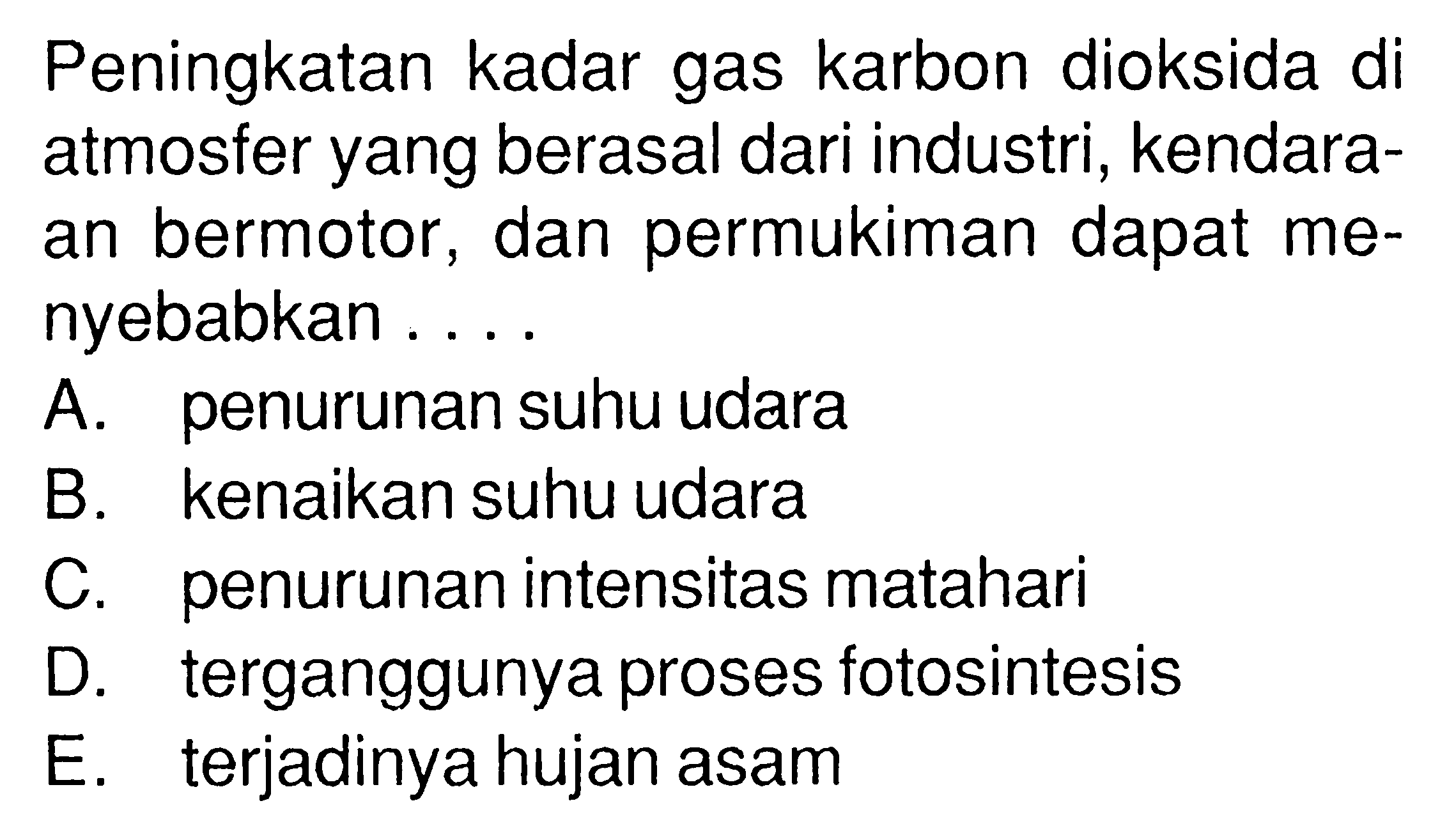 Peningkatan kadar gas karbon dioksida di atmosfer yang berasal dari industri, kendaraan bermotor, dan permukiman dapat menyebabkan ....A. penurunan suhu udaraB. kenaikan suhu udaraC. penurunan intensitas matahariD. terganggunya proses fotosintesisE. terjadinya hujan asam