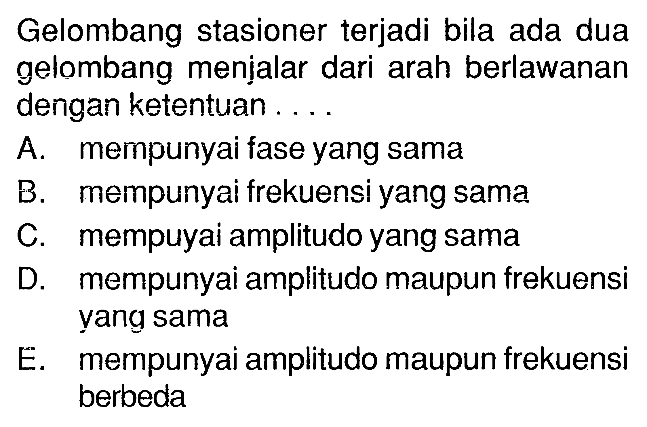 Gelombang stasioner terjadi bila ada dua gelombang menjalar dari arah berlawanan dengan ketentuan ....A. mempunyai fase yang samaB. mempunyai frekuensi yang samaC. mempuyai amplitudo yang samaD. mempunyai amplitudo maupun frekuensi yang samaE. mempunyai amplitudo maupun frekuensi berbeda