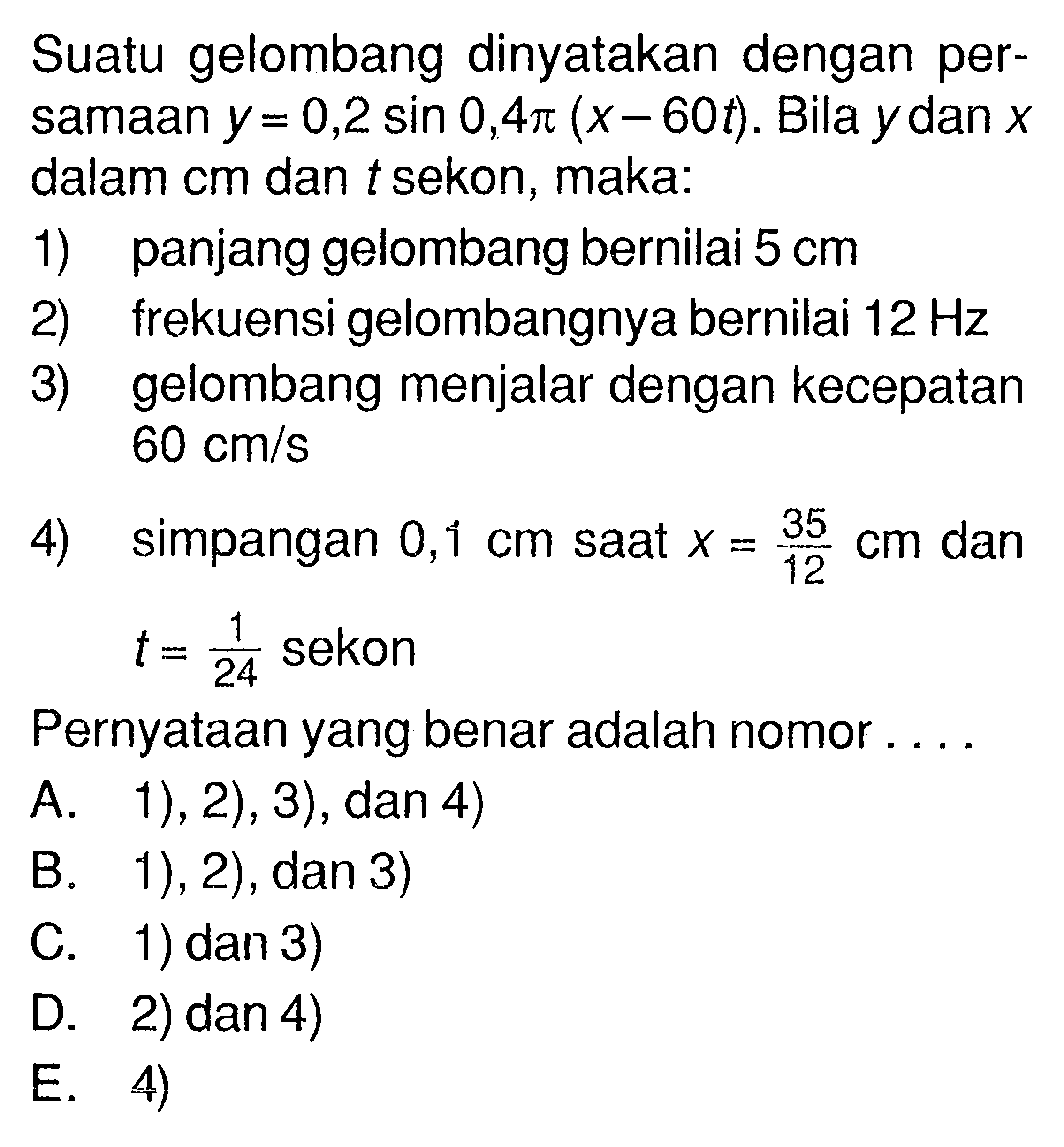 Suatu gelombang dinyatakan dengan persamaan y=0,2 sin 0,4 pi(x-60 t). Bila y dan x dalam cm dan t sekon, maka:1) panjang gelombang bernilai 5 cm2) frekuensi gelombangnya bernilai 12 Hz3) gelombang menjalar dengan kecepatan 60 cm/s4) simpangan 0,1 cm saat x=35/12 cm dan t=1/24 sekonPernyataan yang benar adalah nomor ....