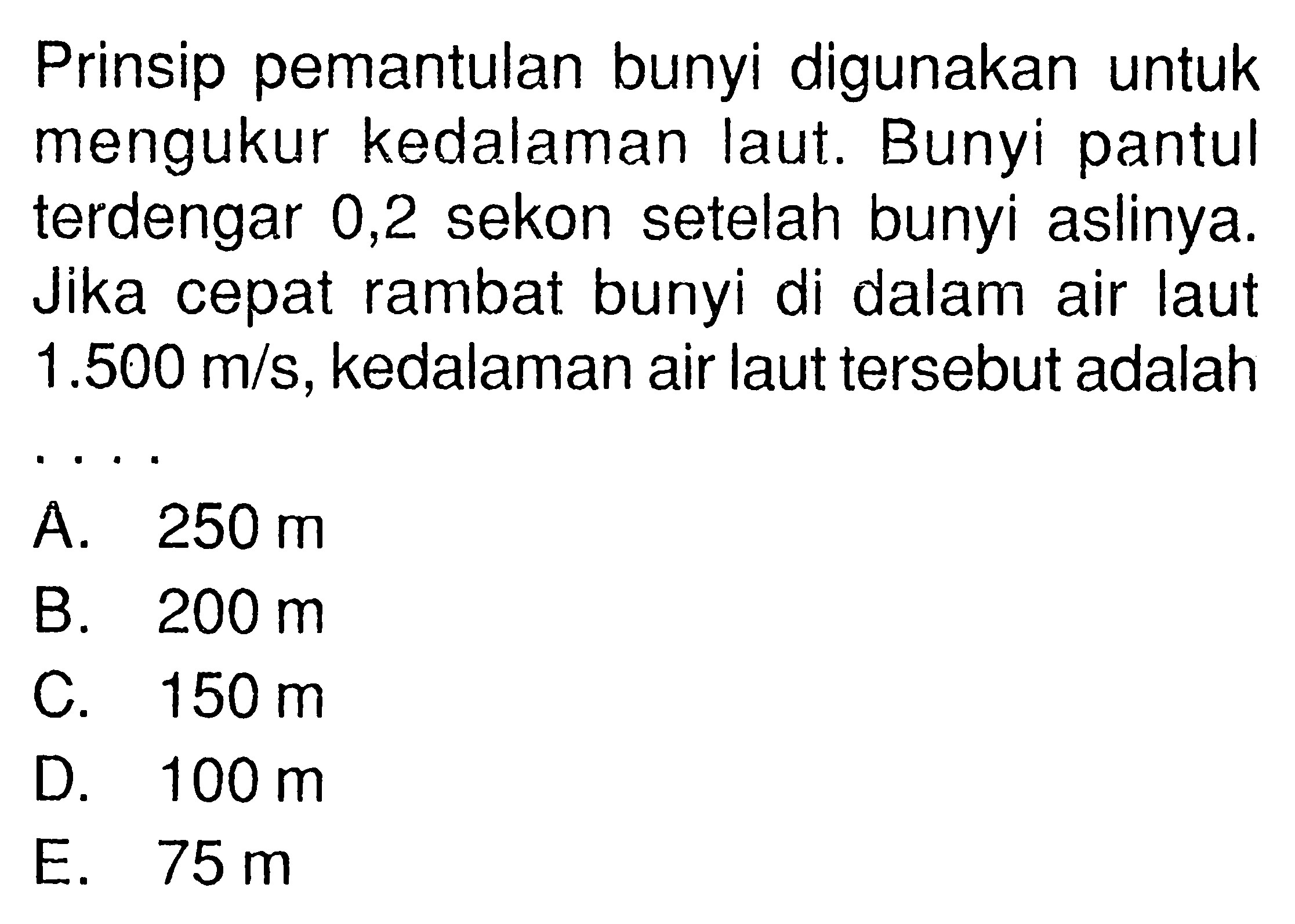 Prinsip pemantulan bunyi digunakan untuk mengukur kedalaman laut. Bunyi pantul terdengar 0,2 sekon setelah bunyi aslinya. Jika cepat rambat bunyi di dalam air laut  1.500 m/s, kedalaman air laut tersebut adalah