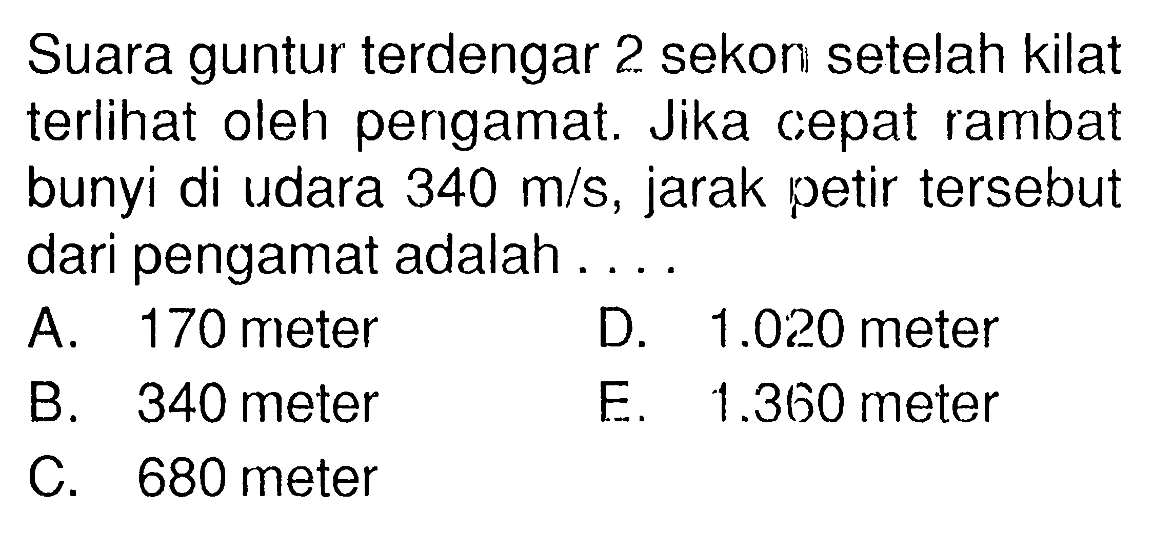 Suara guntur terdengar 2 sekon setelah kilat terlihat oleh pengamat. Jika cepat rambat bunyi di udara  340 m/s , jarak petir  tersebut dari pengamat adalah ...A. 170 meterD.  1.020  meterB. 340 meterE.  1.360  meterC. 680 meter