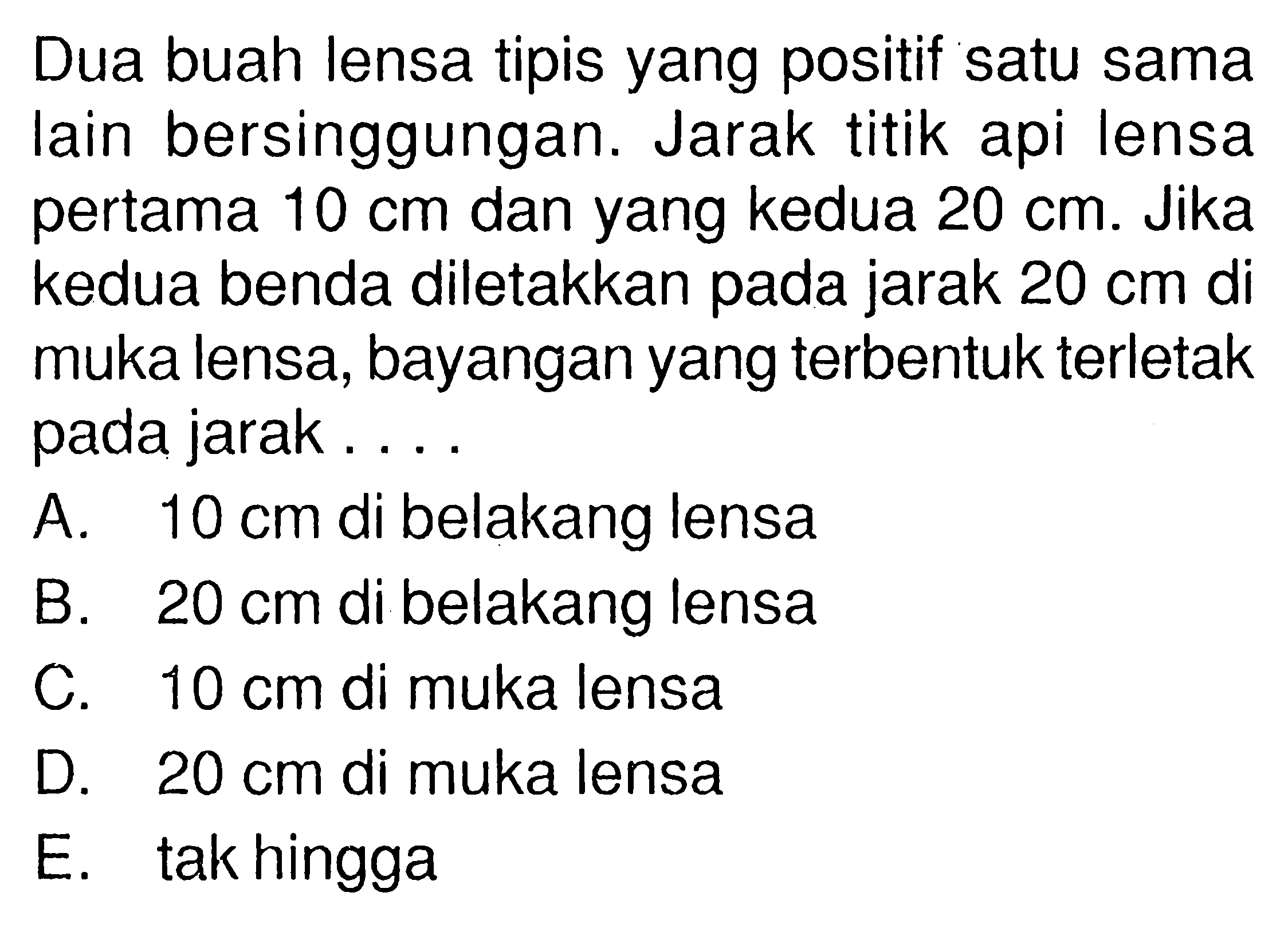 Dua buah lensa tipis yang positif satu sama lain bersinggungan. Jarak titik api lensa pertama  10 cm  dan yang kedua  20 cm . Jika kedua benda diletakkan pada jarak  20 cm  di muka lensa, bayangan yang terbentuk terletak pada jarak....