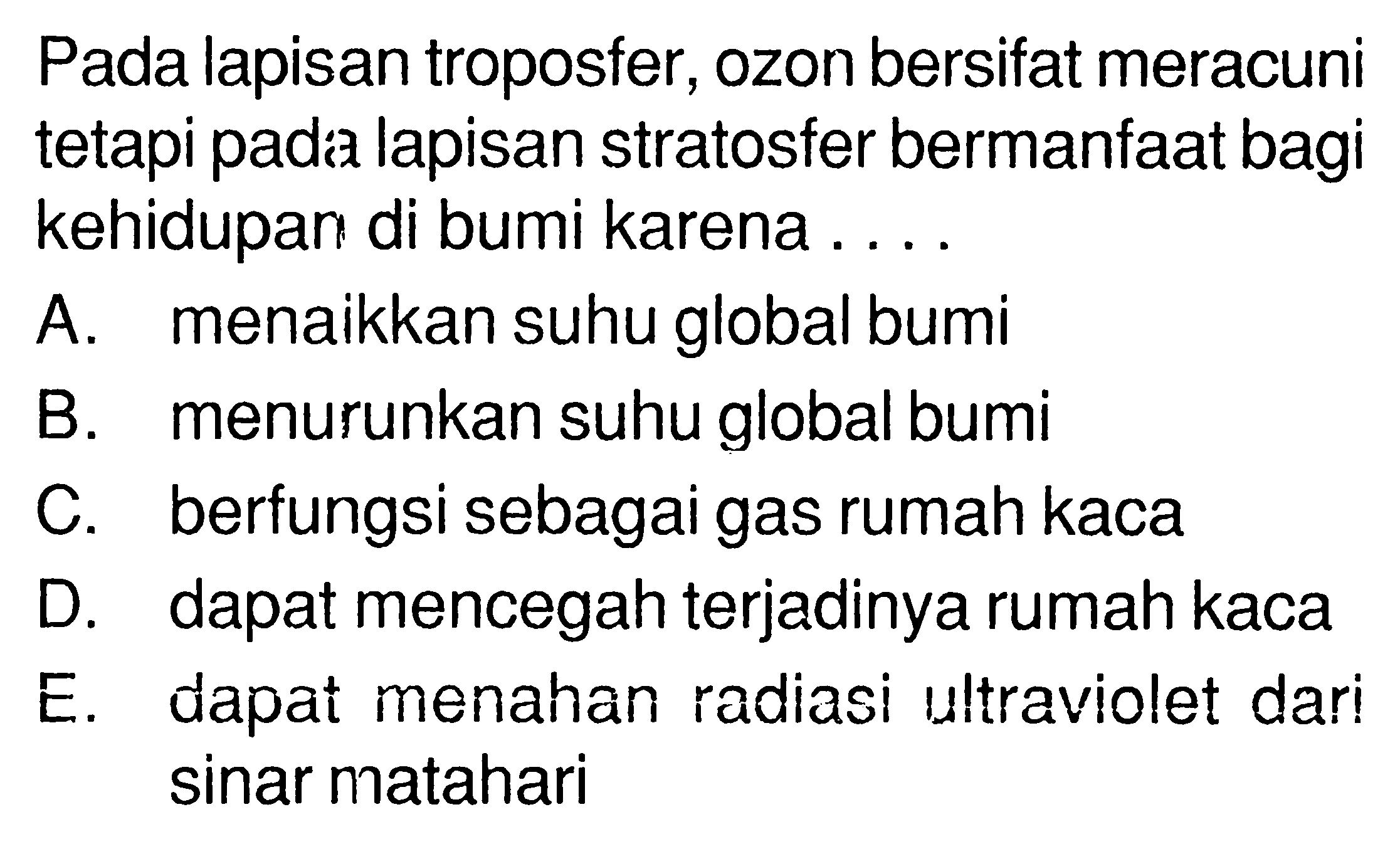 Pada lapisan troposfer, ozon bersifat meracuni tetapi pada lapisan stratosfer bermanfaat bagi kehidupan di bumi karena ....A. menaikkan suhu global bumiB. menurunkan suhu global bumiC. berfungsi sebagai gas rumah kacaD. dapat mencegah terjadinya rumah kacaE. dapat menahan radiasi ultraviolet dari sinar matahari