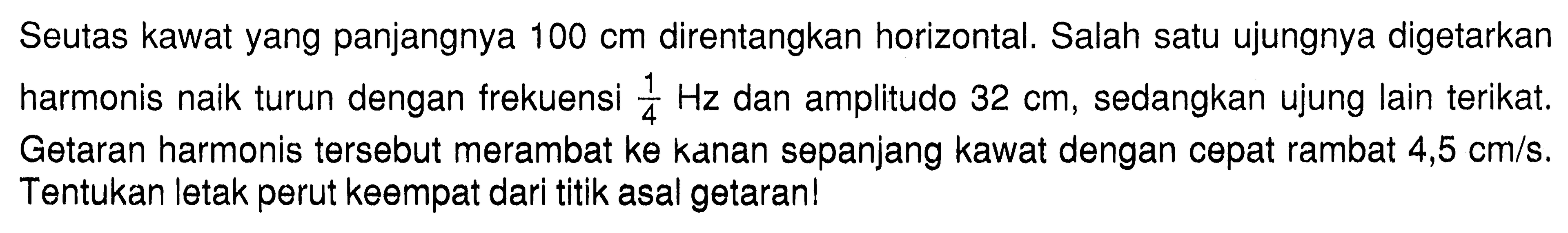 Seutas kawat yang panjangnya 100 cm direntangkan horizontal. Salah satu ujungnya digetarkan harmonis naik turun dengan frekuensi 1/4 Hz dan amplitudo 32 cm, sedangkan ujung lain terikat. Getaran harmonis tersebut merambat ke kanan sepanjang kawat dengan cepat rambat 4,5 cm/s. Tentukan letak perut keempat dari titik asal getaran!