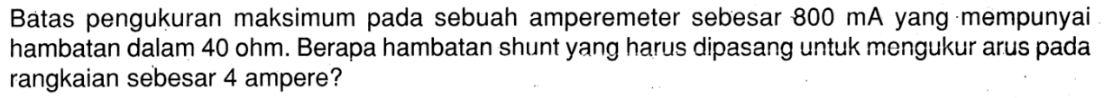Batas pengukuran maksimum pada sebuah amperemeter sebesar  800 mA  yang mempunyai hambatan dalam 40 ohm. Berapa hambatan shunt yang harus dipasang untuk mengukur arus pada rangkaian sebesar 4 ampere?