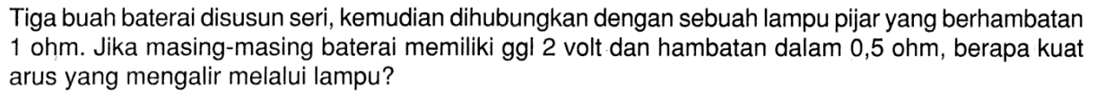 Tiga buah baterai disusun seri, kemudian dihubungkan dengan sebuah lampu pijar yang berhambatan 1 ohm. Jika masing-masing baterai memiliki ggl 2 volt dan hambatan dalam 0,5 ohm, berapa kuat arus yang mengalir melalui lampu?