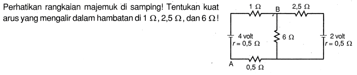 Perhatikan rangkaian majemuk di samping! Tentukan kuat arus yang mengalir dalam hambatan di 1 Ohm, 2,5 Ohm, dan 6 Ohm! 1 Ohm B 2,5 Ohm 4 volt 6 Ohm 2 volt r=0,5 Ohm r=0,5 Ohm A 0,5 Ohm