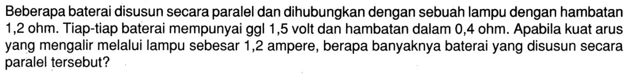 Beberapa baterai disusun secara paralel dan dihubungkan dengan sebuah lampu dengan hambatan  1,2 ohm . Tiap-tiap baterai mempunyai ggl 1,5 volt dan hambatan dalam  0,4 ohm . Apabila kuat arus yang mengalir melalui lampu sebesar 1,2 ampere, berapa banyaknya baterai yang disusun secara paralel tersebut?