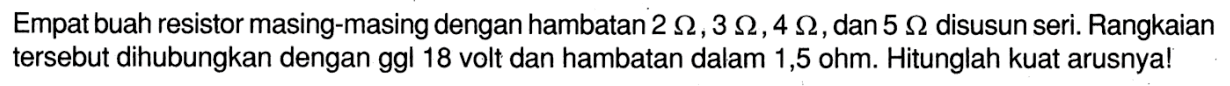 Empat buah resistor masing-masing dengan hambatan 2 Ohm, 3 Ohm, 4 Ohm, dan  5 Ohm disusun seri. Rangkaian tersebut dihubungkan dengan ggl 18 volt dan hambatan dalam 1,5 ohm. Hitunglah kuat arusnya!