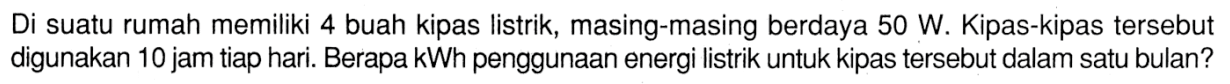 Di suatu rumah memiliki 4 buah kipas listrik, masing-masing berdaya 50 W. Kipas-kipas tersebut digunakan 10 jam tiap hari. Berapa kWh penggunaan energi listrik untuk kipas tersebut dalam satu bulan?
