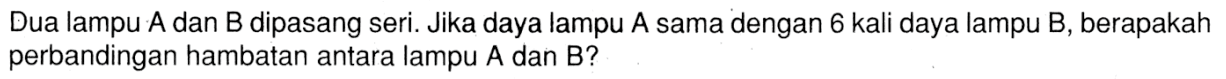 Dua lampu A dan B dipasang seri. Jika daya lampu A sama dengan 6 kali daya lampu B, berapakah perbandingan hambatan antara lampu A dan B?