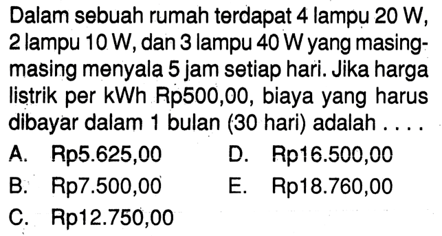 Dalam sebuah rumah terdapat 4 lampu 20 W, 2 lampu 10 W, dan 3 lampu 40 W yang masing- masing menyala 5 jam setiap hari. Jika harga listrik per kWh Rp500,00, biaya yang harus dibayar dalam 1 bulan (30 hari) adalah . . . .