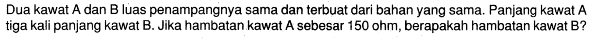 Dua kawat A dan B luas penampangnya sama dan terbuat dari bahan yang sama. Panjang kawat A tiga kali panjang kawat B. Jika hambatan kawat A sebesar 150 ohm, berapakah hambatan kawat B?