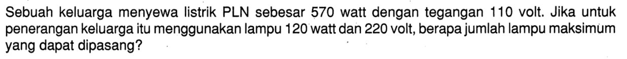 Sebuah keluarga menyewa listrik PLN sebesar 570 watt dengan tegangan 110 volt. Jika untuk penerangan keluarga itu menggunakan lampu 120 watt dan 220 volt. berapa jumlah lampu maksimum yang dapat dipasang? 