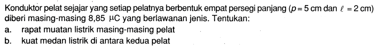 Konduktor pelat sejajar yang setiap pelatnya berbentuk empat persegi panjang (p = 5 cm  dan l = 2 cm) diberi masing-masing 8,85 muC yang berlawanan jenis. Tentukan:a. rapat muatan listrik masing-masing pelatb. kuat medan listrik di antara kedua pelat