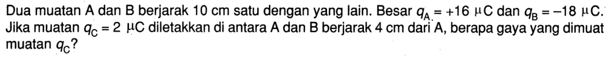 Dua muatan A dan B berjarak 10 cm satu dengan yang lain. Besar qA = +16 muC dan qB = -18 muC. Jika muatan qC = 2 muC diletakkan di antara A dan B berjarak 4 cm dari A, berapa gaya yang dimuat muatan qc?