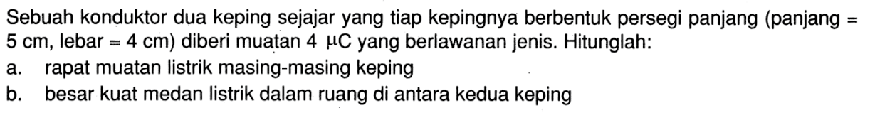 Sebuah konduktor dua keping sejajar yang tiap kepingnya berbentuk persegi panjang (panjang =  5 cm, lebar = 4 cm) diberi muatan 4 muC yang berlawanan jenis. Hitunglah:a. rapat muatan listrik masing-masing kepingb. besar kuat medan listrik dalam ruang di antara kedua keping