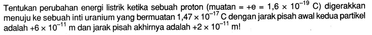 Tentukan perubahan energi listrik ketika sebuah proton (muatan = +e = 1,6 x 10^(-19) C) digerakkan menuju ke sebuah inti uranium yang bermuatan 1,47 x 10^(-17) C dengan jarak pisah awal kedua partikel adalah +6 x 10^(-11) m dan jarak pisah akhirnya adalah  +2 x 10^(-11) m! 