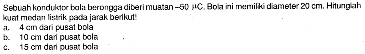 Sebuah konduktor bola berongga diberi muatan -50 muC. Bola ini memiliki diameter 20 cm. Hitunglah kuat medan listrik pada jarak berikut! a. 4 cm dari pusat bola b. 10 cm dari pusat bola c. 15 cm dari pusat bola