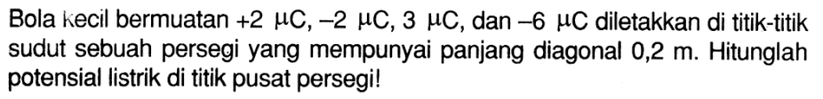 Bola kecil bermuatan +2 muC, -2 muC, 3 muC, dan -6 muC diletakkan di titik-titik sudut sebuah persegi yang mempunyai panjang diagonal  0,2 m . Hitunglah potensial listrik di titik pusat persegi!
