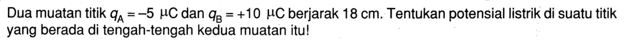 Dua muatan titik qA = -5 muC dan qB = +10 muC berjarak 18 cm Tentukan potensial listrik di suatu titik yang berada di tengah-tengah kedua muatan itu!