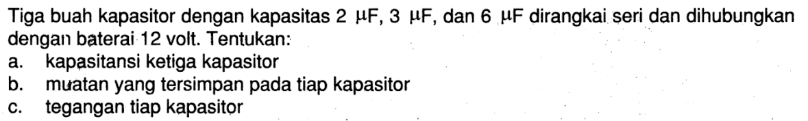 Tiga buah kapasitor dengan kapasitas 2 muF, 3 muF, dan 6 muF dirangkai seri dan dihubungkan dengan baterai 12 volt. Tentukan:a. kapasitansi ketiga kapasitorb. muatan yang tersimpan pada tiap kapasitorc. tegangan tiap kapasitor