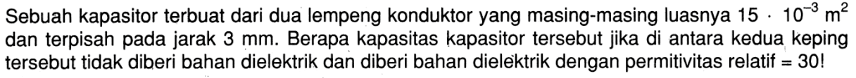 Sebuah kapasitor terbuat dari dua lempeng konduktor yang masing-masing luasnya 15 . 10^(-3) m^2  dan terpisah pada jarak 3 mm. Berapa kapasitas kapasitor tersebut jika di antara kedua keping tersebut tidak diberi bahan dielektrik dan diberi bahan dielektrik dengan permitivitas relatif = 30! 