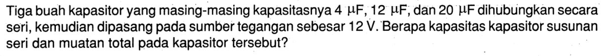 Tiga buah kapasitor yang masing-masing kapasitasnya 4 muF, 12 muF, dan 20 muF dihubungkan secara seri, kemudian dipasang pada sumber tegangan sebesar 12 V. Berapa kapasitas kapasitor susunan seri dan muatan total pada kapasitor tersebut?