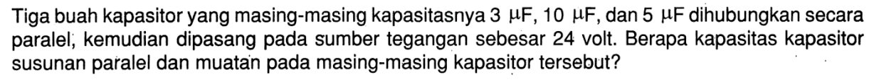 Tiga buah kapasitor yang masing-masing kapasitasnya 3 muF, 10 muF, dan 5 muF dihubungkan secara paralel, kemudian dipasang pada sumber tegangan sebesar 24 volt. Berapa kapasitas kapasitor susunan paralel dan muatan pada masing-masing kapasitor tersebut?