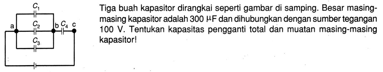 Tiga buah kapasitor dirangkai seperti gambar di samping. Besar masing-masing kapasitor adalah 300 muF dan dihubungkan dengan sumber tegangan 100 V. Tentukan kapasitas pengganti total dan muatan masing-masing kapasitor!C1 a C2 b C4 c C3