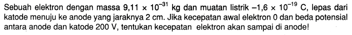 Sebuah elektron dengan massa 9,11 x 10^(-31) kg dan muatan listrik  -1,6 x 10^(-19) C, lepas dari katode menuju ke anode yang jaraknya  2 cm. Jika kecepatan awal elektron 0 dan beda potensial antara anode dan katode  200 V , tentukan kecepatan elektron akan sampai di anode!