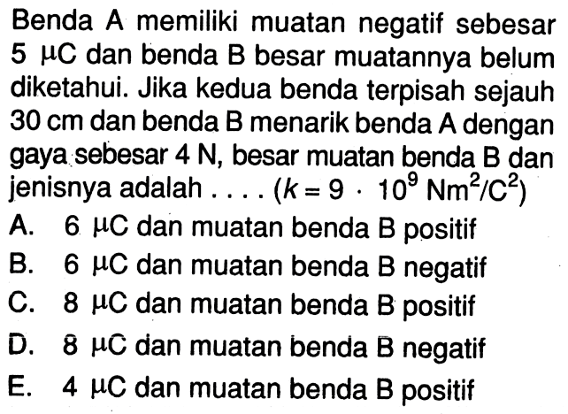 Benda A memiliki muatan negatif sebesar  5 muC dan benda B besar muatannya belum diketahui. Jika kedua benda terpisah sejauh 30 cm dan benda B menarik benda  A  dengan gaya sebesar 4 N, besar muatan benda B dan jenisnya adalah ... (k= 9 . 10^9 Nm^2/C^2)