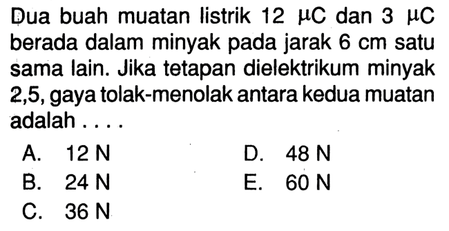 Dua buah muatan listrik 12 muC dan 3 muC berada dalam minyak pada jarak  6 cm  satu sama lain. Jika tetapan dielektrikum minyak 2,5, gaya tolak-menolak antara kedua muatan adalah ....