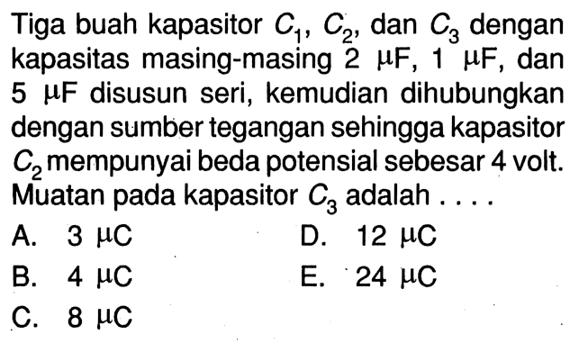 Tiga buah kapasitor C1, C2, dan C3 dengan kapasitas masing-masing 2 muF, 1 muF, dan  5 muF disusun seri, kemudian dihubungkan dengan sumber tegangan sehingga kapasitor  C2  mempunyai beda potensial sebesar 4 volt. Muatan pada kapasitor  C3  adalah . ...