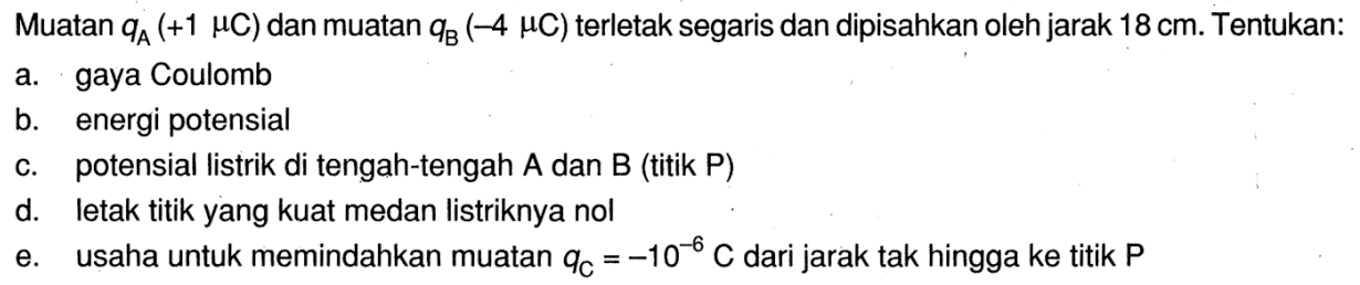 Muatan qA (+1 mikro C) dan muatan qB (-4 mikro C) terletak segaris dan dipisahkan oleh jarak 18 cm. Tentukan: 
a. gaya Coulomb 
b. energi potensial 
c. potensial listrik di tengah-tengah A dan B (titik P) 
d. letak titik yang kuat medan Iistriknya nol 
e. usaha untuk memindahkan muatan qC = -10^(-6) C dari jarak tak hingga ke titik P 