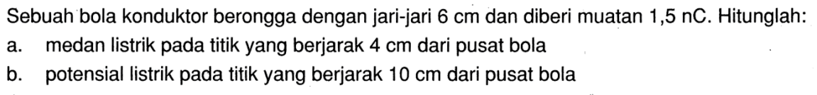 Sebuah bola konduktor berongga dengan jari-jari 6 cm dan diberi muatan 1,5  nC . Hitunglah:a. medan listrik pada titik yang berjarak  4 cm  dari pusat bolab. potensial listrik pada titik yang berjarak  10 cm  dari pusat bola