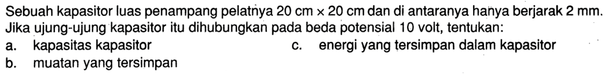 Sebuah kapasitor luas penampang pelatnya  20 cm x 20 cm  dan di antaranya hanya berjarak  2 mm . Jika ujung-ujung kapasitor itu dihubungkan pada beda potensial 10 volt, tentukan:a. kapasitas kapasitorc. energi yang tersimpan dalam kapasitorb. muatan yang tersimpan