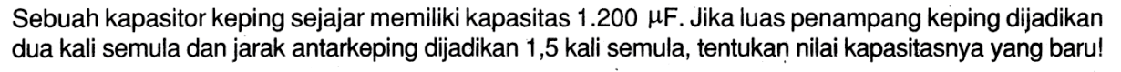 Sebuah kapasitor keping sejajar memiliki kapasitas 1.200 muF. Jika luas penampang keping dijadikan dua kali semula dan jarak antarkeping dijadikan 1,5 kali semula, tentukan nilai kapasitasnya yang baru!