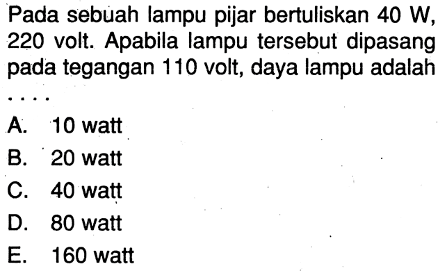 Pada sebuah lampu pijar bertuliskan 40 W, 220 volt. Apabila lampu tersebut dipasang pada tegangan 110 volt, daya lampu adalah . . . .