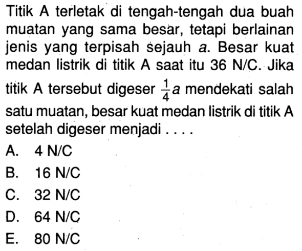 Titik A terletak di tengah-tengah dua buah muatan yang sama besar, tetapi berlainan jenis yang terpisah sejauh a. Besar kuat medan listrik di titik A saat itu  36 N/C . Jika titik  A  tersebut digeser  1/4  a mendekati salah satu muatan, besar kuat medan listrik di titik A setelah digeser menjadi ....