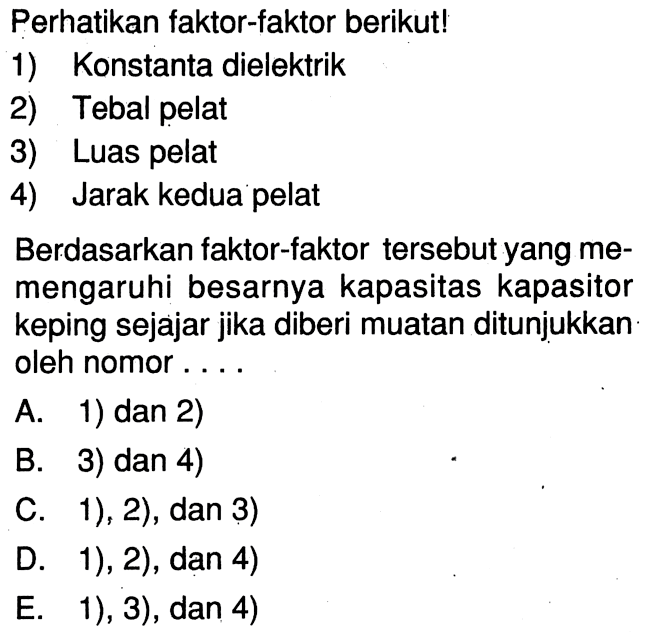 Perhatikan faktor-faktor berikut!1) Konstanta dielektrik2) Tebal pelat3) Luas pelat4) Jarak kedua pelatBerdasarkan faktor-faktor tersebut yang memengaruhi besarnya kapasitas kapasitor keping sejajar jika diberi muatan ditunjukkan oleh nomor....