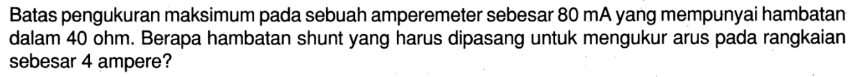 Batas pengukuran maksimum pada sebuah amperemeter sebesar 80 mA yang mempunyai hambatan dalam 40 ohm. Berapa hambatan shunt yang harus dipasang untuk mengukur arus pada rangkaian sebesar 4 ampere?